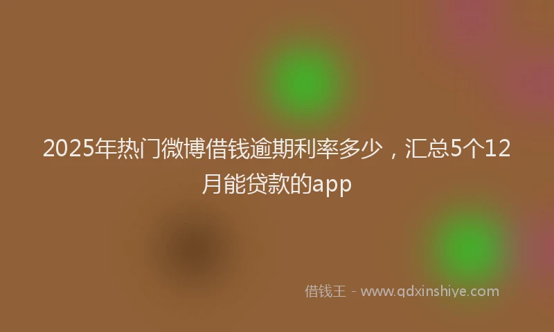 2025年热门微博借钱逾期利率多少，汇总5个12月能贷款的app