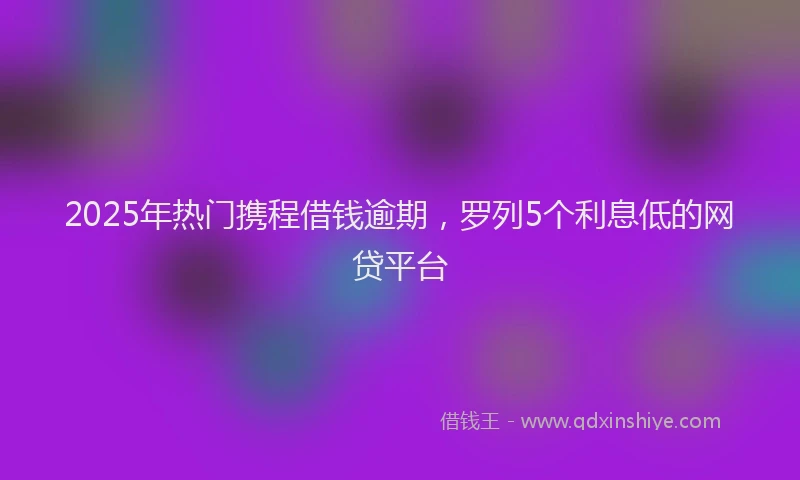 2025年热门携程借钱逾期，罗列5个利息低的网贷平台