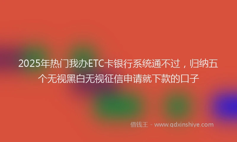 2025年热门我办ETC卡银行系统通不过，归纳五个无视黑白无视征信申请就下款的口子