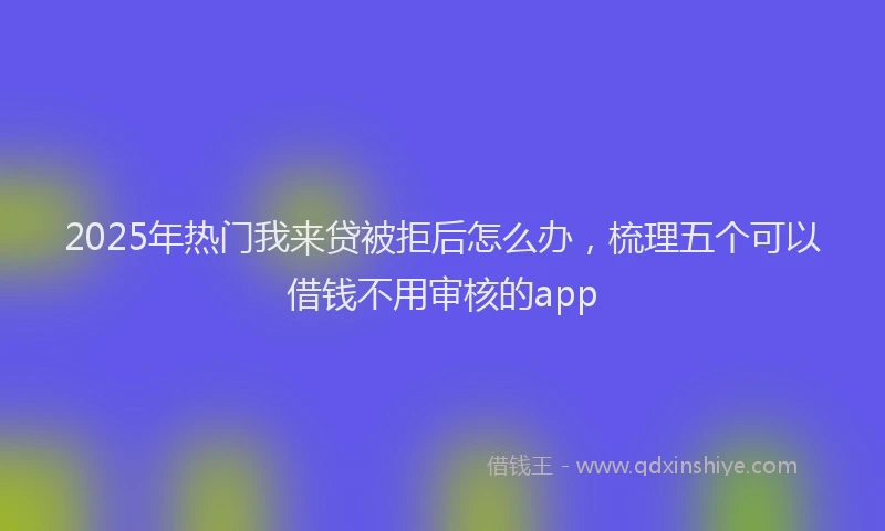 2025年热门我来贷被拒后怎么办，梳理五个可以借钱不用审核的app