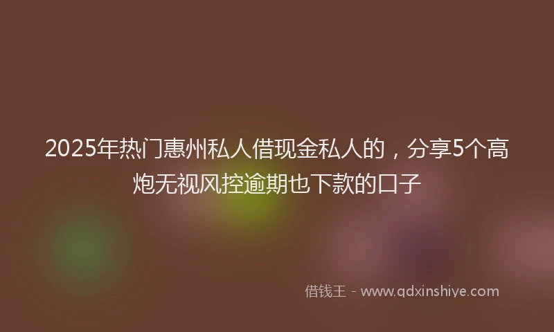 2025年热门惠州私人借现金私人的，分享5个高炮无视风控逾期也下款的口子
