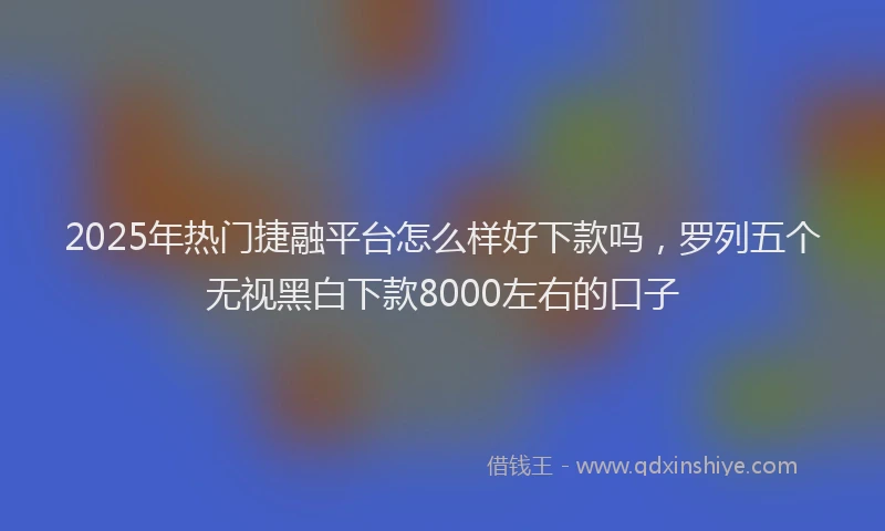 2025年热门捷融平台怎么样好下款吗，罗列五个无视黑白下款8000左右的口子