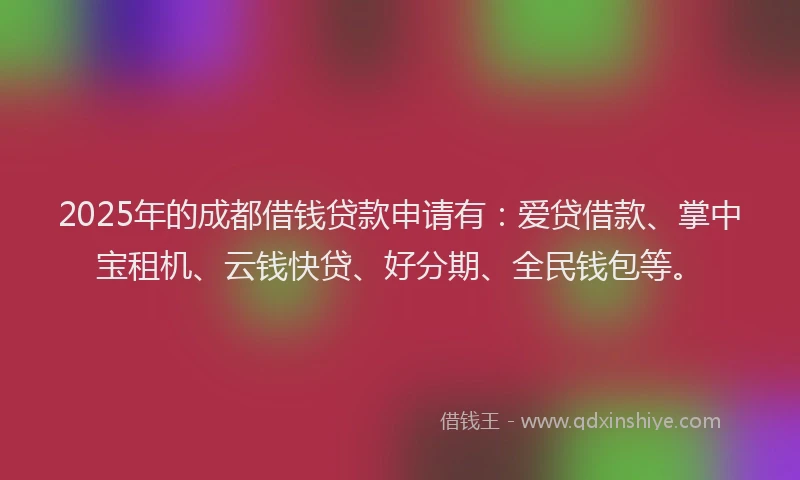 2025年的成都借钱贷款申请有：爱贷借款、掌中宝租机、云钱快贷、好分期、全民钱包等。
