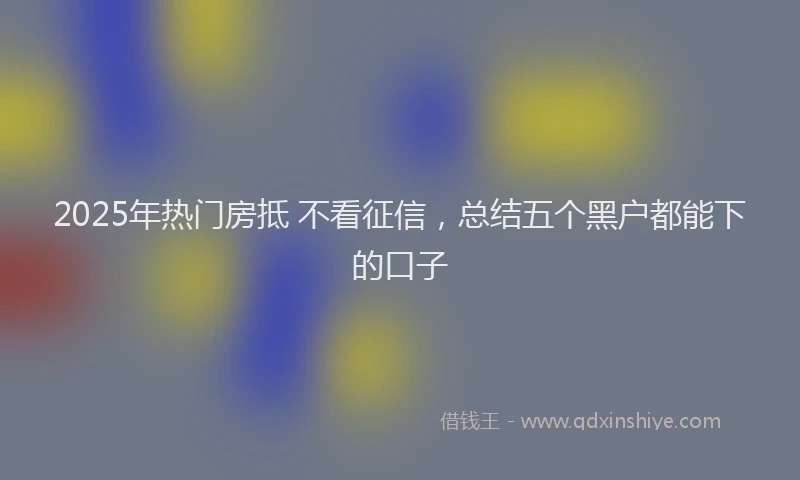 2025年热门房抵 不看征信，总结五个黑户都能下的口子