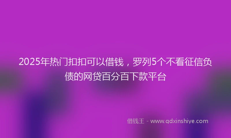 2025年热门扣扣可以借钱，罗列5个不看征信负债的网贷百分百下款平台