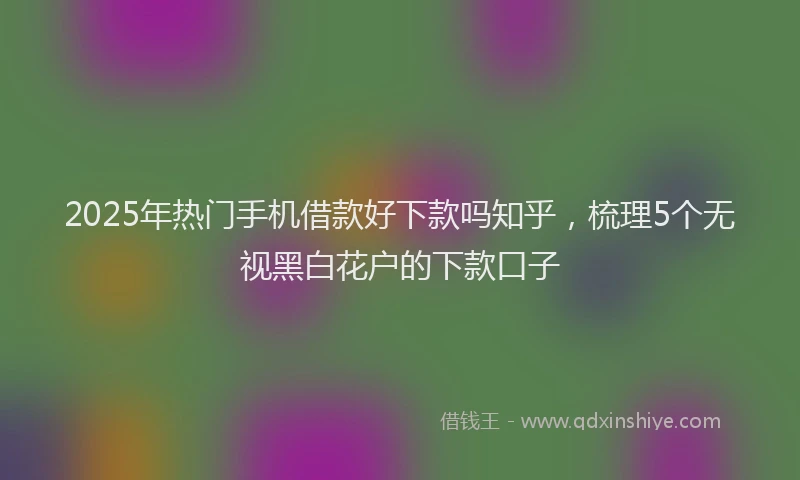2025年热门手机借款好下款吗知乎，梳理5个无视黑白花户的下款口子