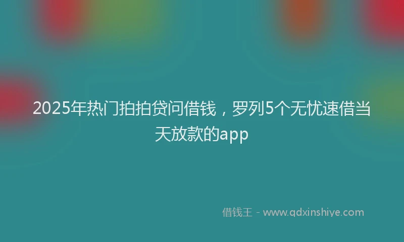 2025年热门拍拍贷问借钱，罗列5个无忧速借当天放款的app