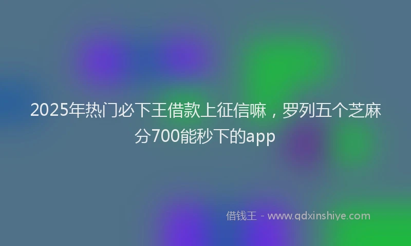 2025年热门必下王借款上征信嘛，罗列五个芝麻分700能秒下的app