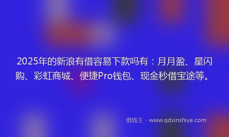 2025年的新浪有借容易下款吗有：月月盈、星闪购、彩虹商城、便捷Pro钱包、现金秒借宝途等。