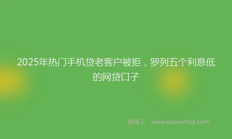 2025年热门手机贷老客户被拒，罗列五个利息低的网贷口子