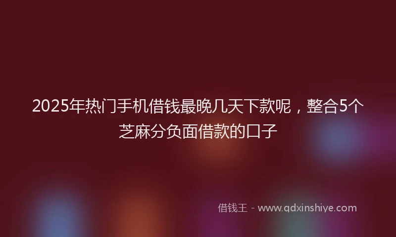2025年热门手机借钱最晚几天下款呢，整合5个芝麻分负面借款的口子