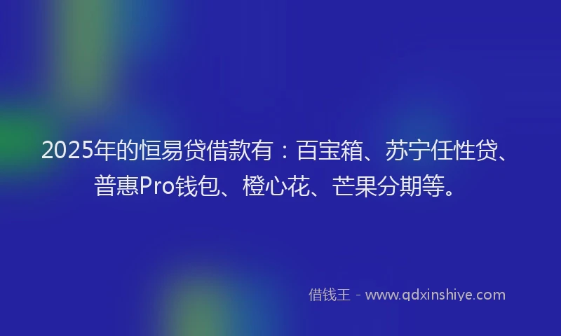 2025年的恒易贷借款有：百宝箱、苏宁任性贷、普惠Pro钱包、橙心花、芒果分期等。