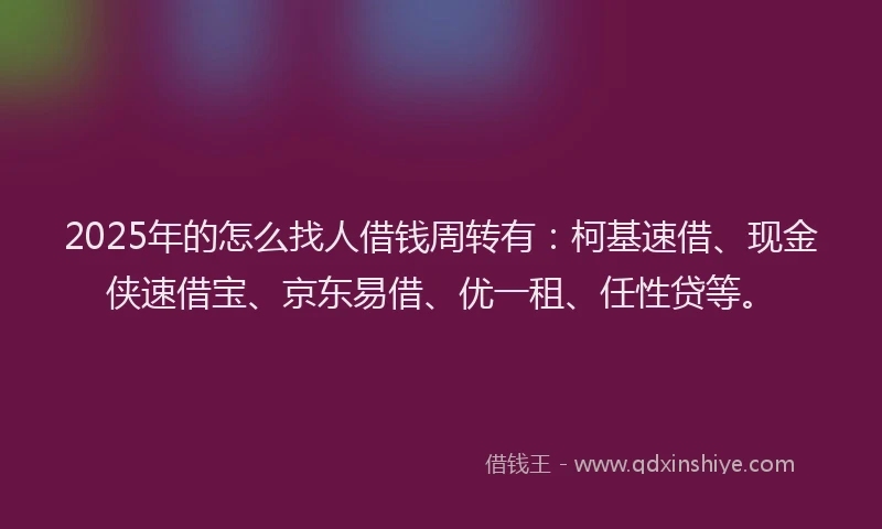 2025年的怎么找人借钱周转有：柯基速借、现金侠速借宝、京东易借、优一租、任性贷等。