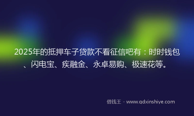 2025年的抵押车子贷款不看征信吧有：时时钱包、闪电宝、疾融金、永卓易购、极速花等。