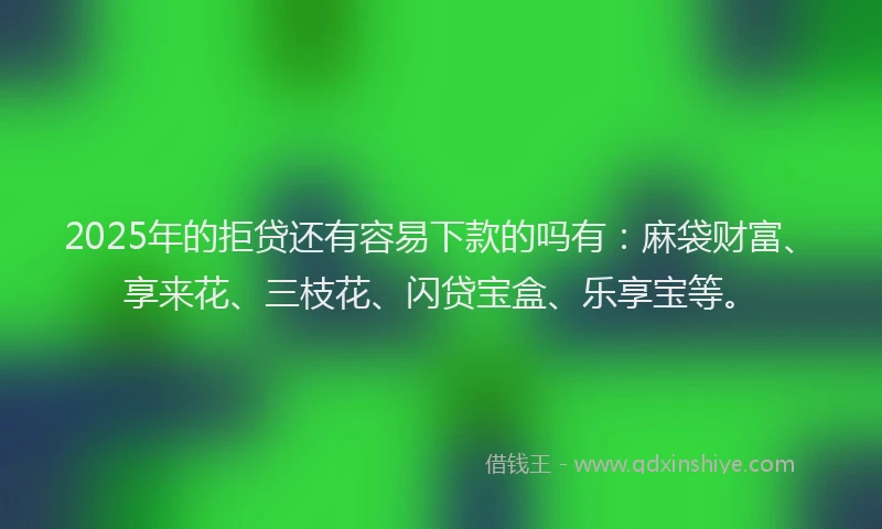 2025年的拒贷还有容易下款的吗有：麻袋财富、享来花、三枝花、闪贷宝盒、乐享宝等。