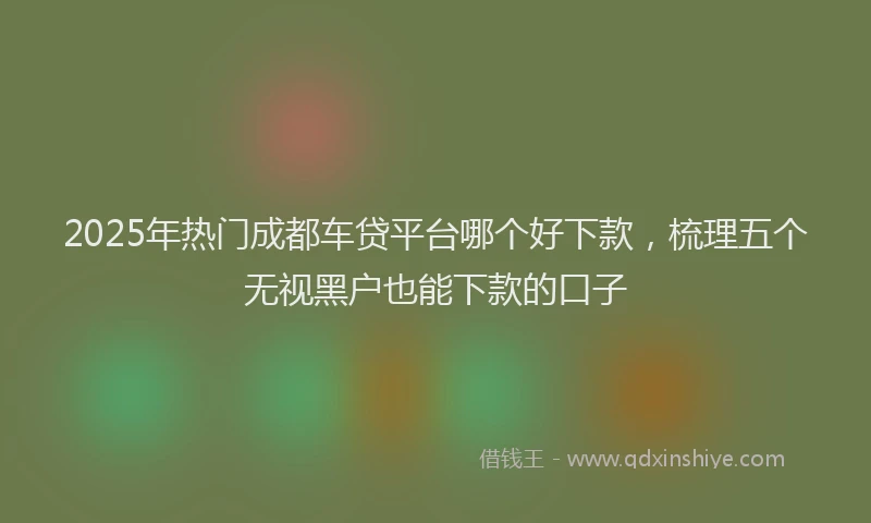 2025年热门成都车贷平台哪个好下款，梳理五个无视黑户也能下款的口子