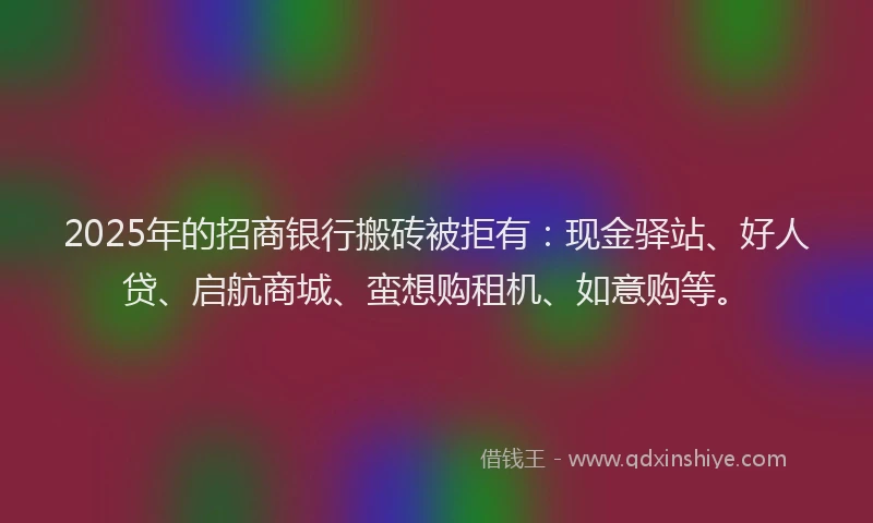 2025年的招商银行搬砖被拒有：现金驿站、好人贷、启航商城、蛮想购租机、如意购等。