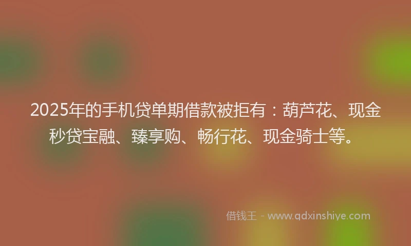 2025年的手机贷单期借款被拒有：葫芦花、现金秒贷宝融、臻享购、畅行花、现金骑士等。