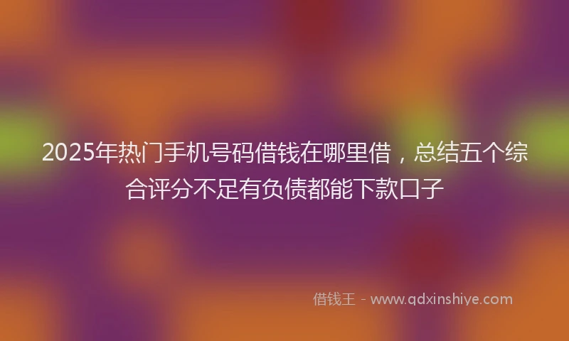 2025年热门手机号码借钱在哪里借，总结五个综合评分不足有负债都能下款口子