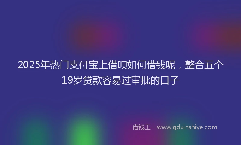 2025年热门支付宝上借呗如何借钱呢，整合五个19岁贷款容易过审批的口子