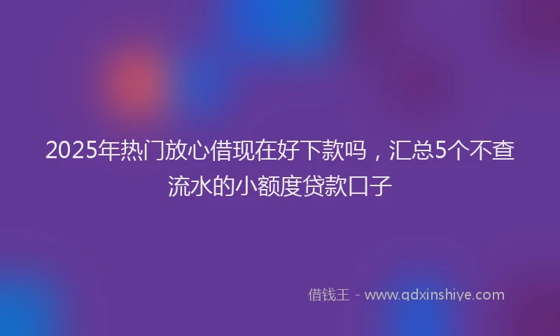 2025年热门放心借现在好下款吗，汇总5个不查流水的小额度贷款口子
