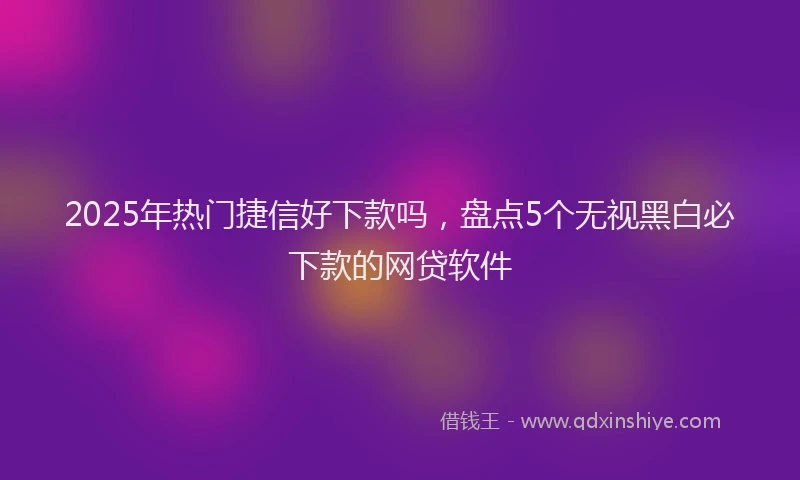 2025年热门捷信好下款吗，盘点5个无视黑白必下款的网贷软件