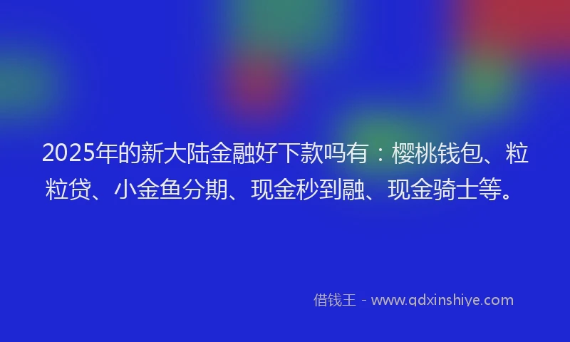 2025年的新大陆金融好下款吗有：樱桃钱包、粒粒贷、小金鱼分期、现金秒到融、现金骑士等。