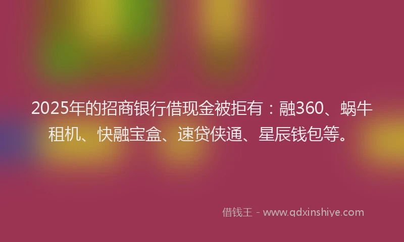 2025年的招商银行借现金被拒有：融360、蜗牛租机、快融宝盒、速贷侠通、星辰钱包等。