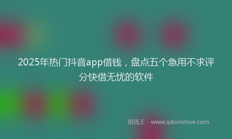 2025年热门抖音app借钱，盘点五个急用不求评分快借无忧的软件