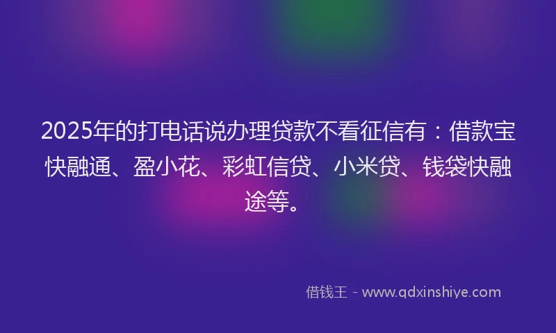 2025年的打电话说办理贷款不看征信有：借款宝快融通、盈小花、彩虹信贷、小米贷、钱袋快融途等。