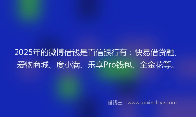 2025年的微博借钱是百信银行有：快易借贷融、爱物商城、度小满、乐享Pro钱包、全金花等。