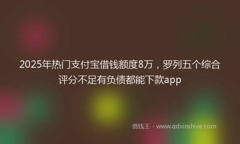 2025年热门支付宝借钱额度8万，罗列五个综合评分不足有负债都能下款app