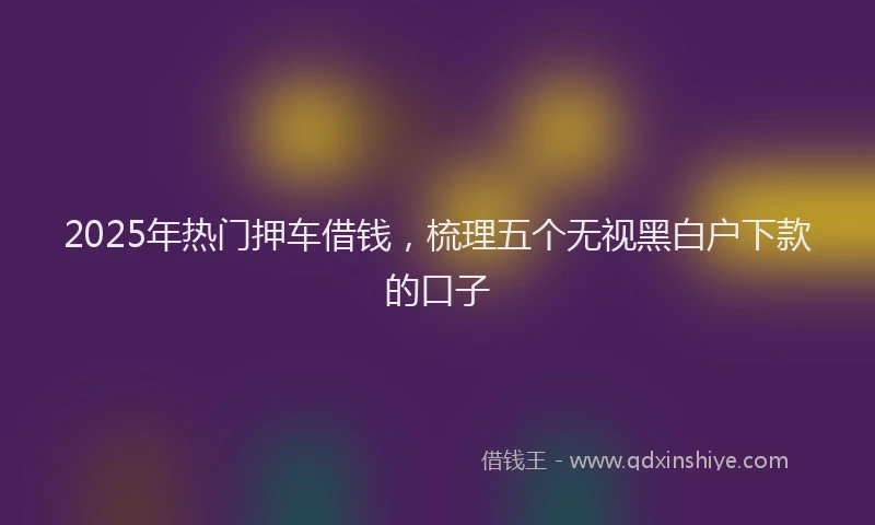 2025年热门押车借钱，梳理五个无视黑白户下款的口子