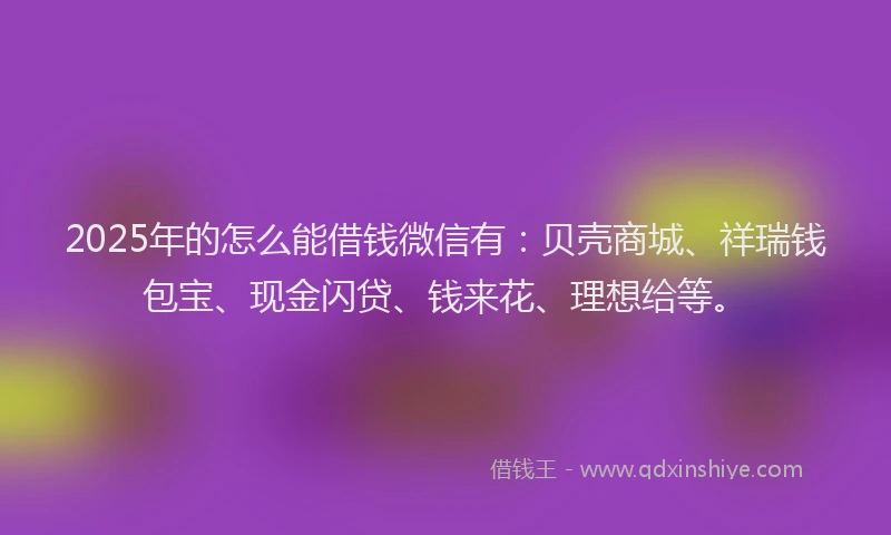 2025年的怎么能借钱微信有：贝壳商城、祥瑞钱包宝、现金闪贷、钱来花、理想给等。