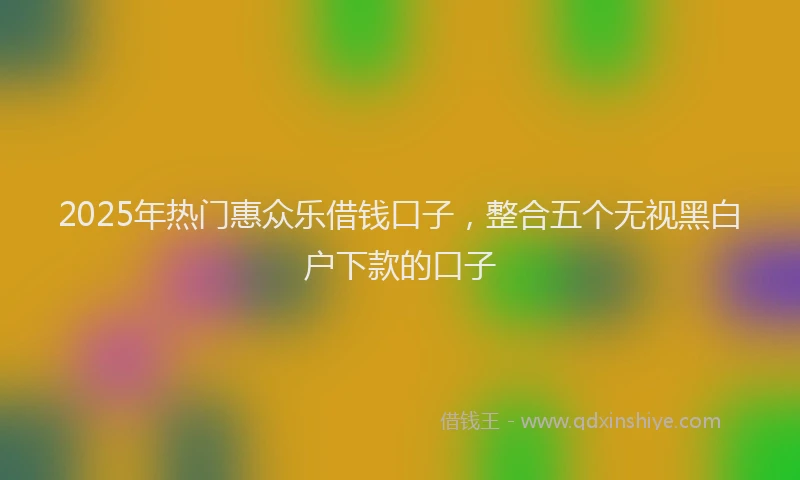 2025年热门惠众乐借钱口子，整合五个无视黑白户下款的口子