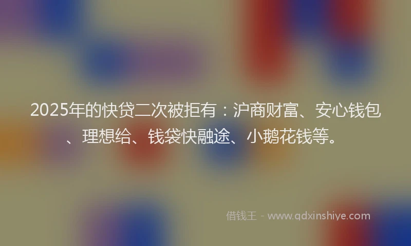 2025年的快贷二次被拒有：沪商财富、安心钱包、理想给、钱袋快融途、小鹅花钱等。