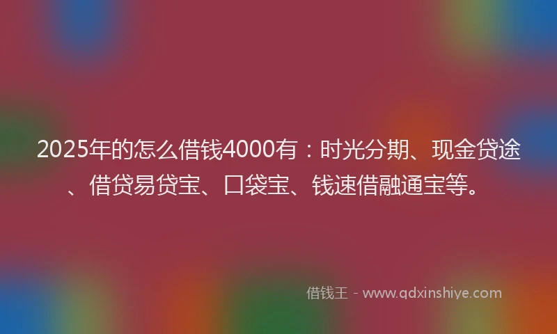2025年的怎么借钱4000有：时光分期、现金贷途、借贷易贷宝、口袋宝、钱速借融通宝等。
