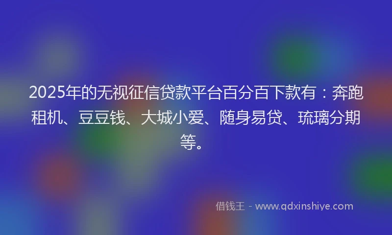 2025年的无视征信贷款平台百分百下款有：奔跑租机、豆豆钱、大城小爱、随身易贷、琉璃分期等。