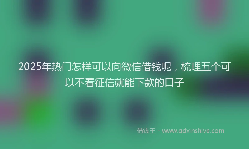 2025年热门怎样可以向微信借钱呢，梳理五个可以不看征信就能下款的口子
