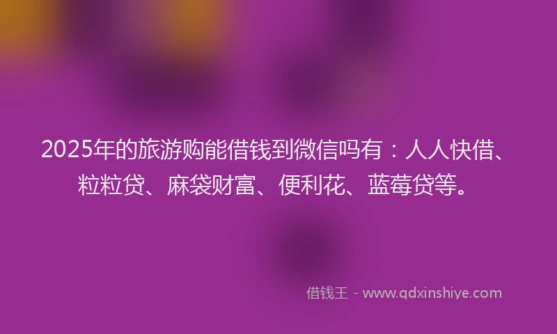 2025年的旅游购能借钱到微信吗有：人人快借、粒粒贷、麻袋财富、便利花、蓝莓贷等。