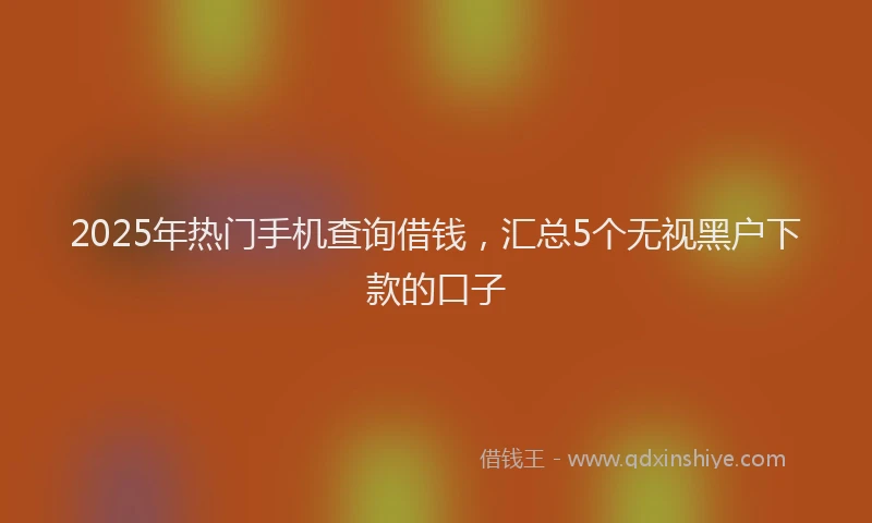 2025年热门手机查询借钱，汇总5个无视黑户下款的口子
