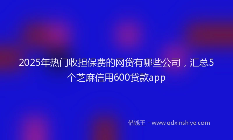 2025年热门收担保费的网贷有哪些公司，汇总5个芝麻信用600贷款app