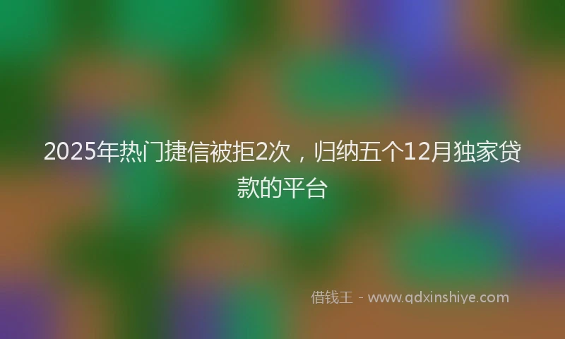 2025年热门捷信被拒2次，归纳五个12月独家贷款的平台
