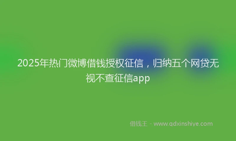2025年热门微博借钱授权征信，归纳五个网贷无视不查征信app