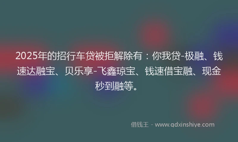 2025年的招行车贷被拒解除有：你我贷-极融、钱速达融宝、贝乐享-飞鑫琼宝、钱速借宝融、现金秒到融等。