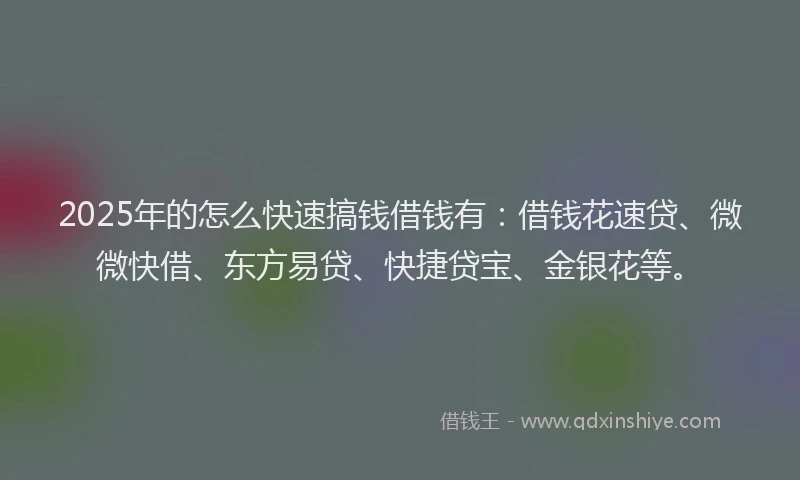 2025年的怎么快速搞钱借钱有：借钱花速贷、微微快借、东方易贷、快捷贷宝、金银花等。