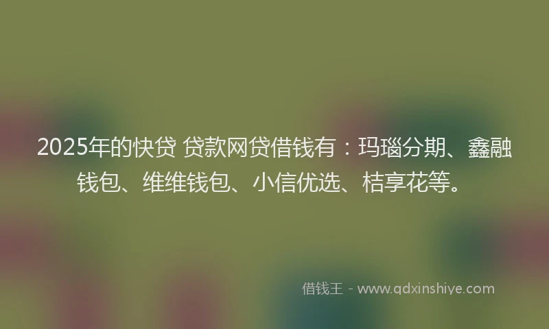 2025年的快贷 贷款网贷借钱有：玛瑙分期、鑫融钱包、维维钱包、小信优选、桔享花等。
