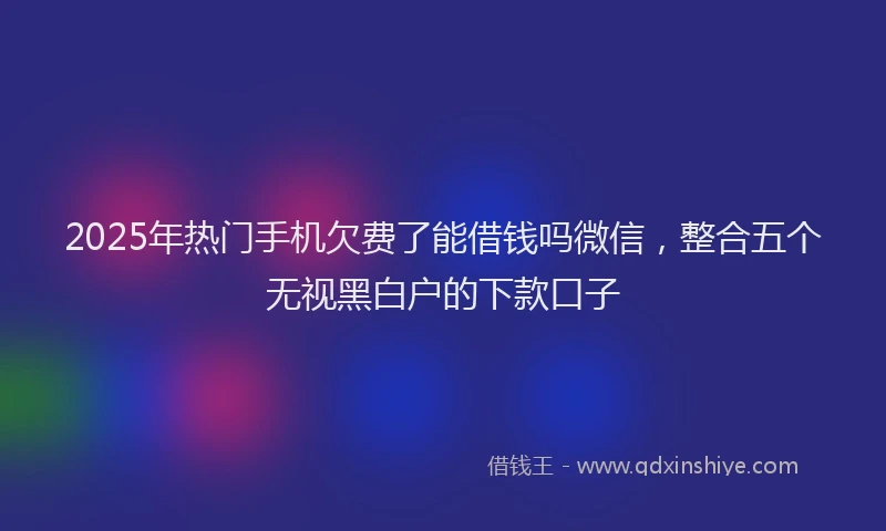 2025年热门手机欠费了能借钱吗微信，整合五个无视黑白户的下款口子