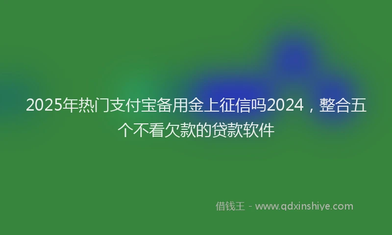 2025年热门支付宝备用金上征信吗2024，整合五个不看欠款的贷款软件