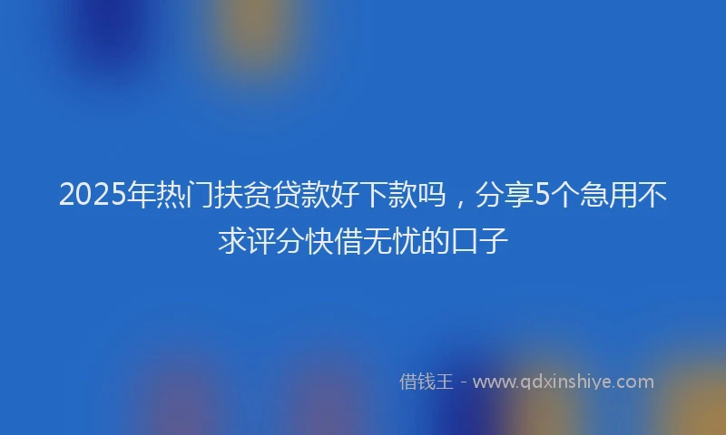 2025年热门扶贫贷款好下款吗，分享5个急用不求评分快借无忧的口子